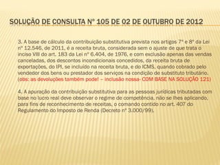  3. A base de cálculo da contribuição substitutiva prevista nos artigos 7º e 8º da Lei
nº 12.546, de 2011, é a receita bruta, considerada sem o ajuste de que trata o
inciso VIII do art. 183 da Lei nº 6.404, de 1976, e com exclusão apenas das vendas
canceladas, dos descontos incondicionais concedidos, da receita bruta de
exportações, do IPI, se incluído na receita bruta, e do ICMS, quando cobrado pelo
vendedor dos bens ou prestador dos serviços na condição de substituto tributário.
(obs: as devoluções também pode! – inclusão nossa- COM BASE NA SOLUÇÃO 121)
4. A apuração da contribuição substitutiva para as pessoas jurídicas tributadas com
base no lucro real deve observar o regime de competência, não se lhes aplicando,
para fins de reconhecimento de receitas, o comando contido no art. 407 do
Regulamento do Imposto de Renda (Decreto nº 3.000/99).
 