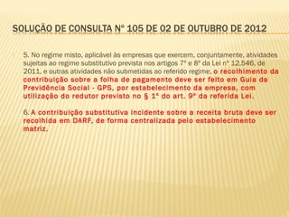  5. No regime misto, aplicável às empresas que exercem, conjuntamente, atividades
sujeitas ao regime substitutivo prevista nos artigos 7º e 8º da Lei nº 12.546, de
2011, e outras atividades não submetidas ao referido regime, o recolhimento da
contribuição sobre a folha de pagamento deve ser feito em Guia da
Previdência Social - GPS, por estabelecimento da empresa, com
utilização do redutor previsto no § 1º do art. 9º da referida Lei.
6. A contribuição substitutiva incidente sobre a receita bruta deve ser
recolhida em DARF, de forma centralizada pelo estabelecimento
matriz.
 