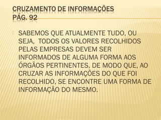  SABEMOS QUE ATUALMENTE TUDO, OU
SEJA, TODOS OS VALORES RECOLHIDOS
PELAS EMPRESAS DEVEM SER
INFORMADOS DE ALGUMA FORMA AOS
ÓRGÃOS PERTINENTES, DE MODO QUE, AO
CRUZAR AS INFORMAÇÕES DO QUE FOI
RECOLHIDO, SE ENCONTRE UMA FORMA DE
INFORMAÇÃO DO MESMO.
 