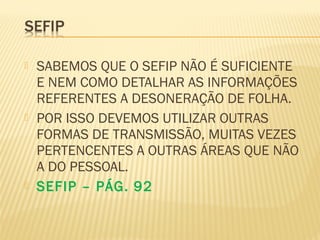  SABEMOS QUE O SEFIP NÃO É SUFICIENTE
E NEM COMO DETALHAR AS INFORMAÇÕES
REFERENTES A DESONERAÇÃO DE FOLHA.
 POR ISSO DEVEMOS UTILIZAR OUTRAS
FORMAS DE TRANSMISSÃO, MUITAS VEZES
PERTENCENTES A OUTRAS ÁREAS QUE NÃO
A DO PESSOAL.
 SEFIP – PÁG. 92
 