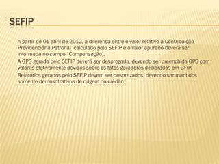  A partir de 01 abril de 2012, a diferença entre o valor relativo à Contribuição
Previdênciária Patronal calculado pelo SEFIP e o valor apurado deverá ser
informada no campo “Compensação).
 A GPS gerada pelo SEFIP deverá ser desprezada, devendo ser preenchida GPS com
valores efetivamente devidos sobre os fatos geradores declarados em GFIP.
 Relatórios gerados pelo SEFIP devem ser desprezados, devendo ser mantidos
somente demosntrativos de origem do crédito.
 