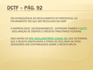  EM CONSEQUÊNCIA DO RECOLHIMENTO DO PERCENTUAL DO
FATURAMENTO TER QUE SER RECOLHIDO EM DARF
 A EMPRESA DEVE, NECESSARIAMENTE , ENTREGAR TAMBÉM O DCTF
- DECLARAÇÃO DE DÉBITOS E CRÉDITOS TRIBUTÁRIOS FEDERAIS.
 ISSO ADVÉM DO ATO DECLARATÓRIO CODAC 93 QUE DETERMINA
QUE A RECEITA DISCIPLINARÁ A FORMA DE DECLARAR OS FATOS
GERADORES DAS CONTRIBUIÇÕES SOBRE A RECEITA BRUTA.
 