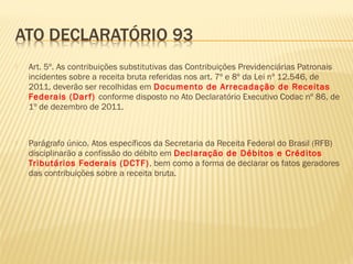  Art. 5º. As contribuições substitutivas das Contribuições Previdenciárias Patronais
incidentes sobre a receita bruta referidas nos art. 7º e 8º da Lei nº 12.546, de
2011, deverão ser recolhidas em Documento de Arrecadação de Receitas
Federais (Darf) conforme disposto no Ato Declaratório Executivo Codac nº 86, de
1º de dezembro de 2011.
 Parágrafo único. Atos específicos da Secretaria da Receita Federal do Brasil (RFB)
disciplinarão a confissão do débito em Declaração de Débitos e Créditos
Tributários Federais (DCTF), bem como a forma de declarar os fatos geradores
das contribuições sobre a receita bruta.
 