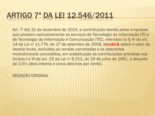  Art. 7o
Até 31 de dezembro de 2014, a contribuição devida pelas empresas
que prestam exclusivamente os serviços de Tecnologia da Informação (TI) e
de Tecnologia da Informação e Comunicação (TIC), referidos no § 4o
do art.
14 da Lei no
11.774, de 17 de setembro de 2008, incidirá sobre o valor da
receita bruta, excluídas as vendas canceladas e os descontos
incondicionais concedidos, em substituição às contribuições previstas nos
incisos I e III do art. 22 da Lei no
8.212, de 24 de julho de 1991, à alíquota
de 2,5% (dois inteiros e cinco décimos por cento).
 REDAÇÃO ORIGINAL
 