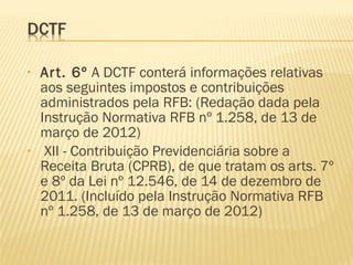 • Art. 6º A DCTF conterá informações relativas
aos seguintes impostos e contribuições
administrados pela RFB: (Redação dada pela
Instrução Normativa RFB nº 1.258, de 13 de
março de 2012)
•  XII - Contribuição Previdenciária sobre a
Receita Bruta (CPRB), de que tratam os arts. 7º
e 8º da Lei nº 12.546, de 14 de dezembro de
2011. (Incluído pela Instrução Normativa RFB
nº 1.258, de 13 de março de 2012)
 