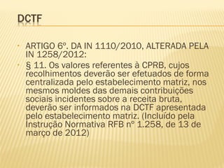 • ARTIGO 6º. DA IN 1110/2010, ALTERADA PELA
IN 1258/2012:
• § 11. Os valores referentes à CPRB, cujos
recolhimentos deverão ser efetuados de forma
centralizada pelo estabelecimento matriz, nos
mesmos moldes das demais contribuições
sociais incidentes sobre a receita bruta,
deverão ser informados na DCTF apresentada
pelo estabelecimento matriz. (Incluído pela
Instrução Normativa RFB nº 1.258, de 13 de
março de 2012)
 
