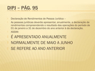  Declaração de Rendimentos de Pessoa Jurídica –
 As pessoas jurídicas deverão apresentar, anualmente, a declaração de
rendimentos compreendendo o resultado das operações do período de
01 de janeiro a 31 de dezembro do ano anterior à da declaração.
 ASSIM:
 É APRESENTADO ANUALMENTE
 NORMALMENTE DE MAIO A JUNHO
 SE REFERE AO ANO ANTERIOR
 