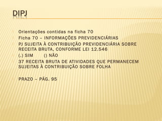  Orientações contidas na ficha 70
 Ficha 70 – INFORMAÇÕES PREVIDENCIÁRIAS
 PJ SUJEITA À CONTRIBUIÇÃO PREVIDENCIÁRIA SOBRE
RECEITA BRUTA, CONFORME LEI 12.546
 (.) SIM () NÃO
 37 RECEITA BRUTA DE ATIVIDADES QUE PERMANECEM
SUJEITAS À CONTRIBUIÇÃO SOBRE FOLHA
 PRAZO – PÁG. 95
 