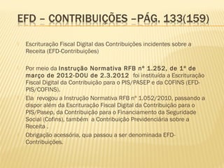  Escrituração Fiscal Digital das Contribuições incidentes sobre a
Receita (EFD-Contribuições)
 Por meio da Instrução Normativa RFB nº 1.252, de 1º de
março de 2012-DOU de 2.3.2012 foi instituída a Escrituração
Fiscal Digital da Contribuição para o PIS/PASEP e da COFINS (EFD-
PIS/COFINS).
 Ela revogou a Instrução Normativa RFB nº 1.052/2010, passando a
dispor além da Escrituração Fiscal Digital da Contribuição para o
PIS/Pasep, da Contribuição para o Financiamento da Seguridade
Social (Cofins), também a Contribuição Previdenciária sobre a
Receita .
 Obrigação acessória, qua passou a ser denominada EFD-
Contribuições.
 