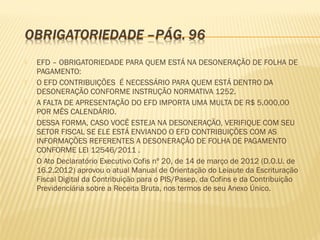  EFD – OBRIGATORIEDADE PARA QUEM ESTÁ NA DESONERAÇÃO DE FOLHA DE
PAGAMENTO:
 O EFD CONTRIBUIÇÕES É NECESSÁRIO PARA QUEM ESTÁ DENTRO DA
DESONERAÇÃO CONFORME INSTRUÇÃO NORMATIVA 1252.
 A FALTA DE APRESENTAÇÃO DO EFD IMPORTA UMA MULTA DE R$ 5.000,00
POR MÊS CALENDÁRIO.
 DESSA FORMA, CASO VOCÊ ESTEJA NA DESONERAÇÃO, VERIFIQUE COM SEU
SETOR FISCAL SE ELE ESTÁ ENVIANDO O EFD CONTRIBUIÇÕES COM AS
INFORMAÇÕES REFERENTES A DESONERAÇÃO DE FOLHA DE PAGAMENTO
CONFORME LEI 12546/2011 .
 O Ato Declaratório Executivo Cofis nº 20, de 14 de março de 2012 (D.O.U. de
16.2.2012) aprovou o atual Manual de Orientação do Leiaute da Escrituração
Fiscal Digital da Contribuição para o PIS/Pasep, da Cofins e da Contribuição
Previdenciária sobre a Receita Bruta, nos termos de seu Anexo Único.
 