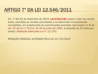  Art. 7o
Até 31 de dezembro de 2014, contribuirão sobre o valor da receita
bruta, excluídas as vendas canceladas e os descontos incondicionais
concedidos, em substituição às contribuições previstas nos incisos I e III do
art. 22 da Lei nº 8.212, de 24 de julho de 1991, à alíquota de 2% (dois por
cento): (Redação dada pela Lei nº 12.715)
 REDAÇÃO ORIGINAL ALTERADA PELA LEI 12.715/2012
 