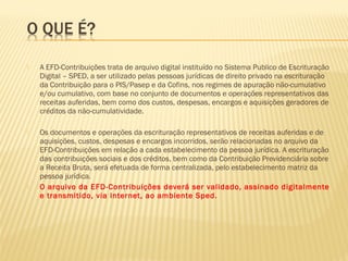  A EFD-Contribuições trata de arquivo digital instituído no Sistema Publico de Escrituração
Digital – SPED, a ser utilizado pelas pessoas jurídicas de direito privado na escrituração
da Contribuição para o PIS/Pasep e da Cofins, nos regimes de apuração não-cumulativo
e/ou cumulativo, com base no conjunto de documentos e operações representativos das
receitas auferidas, bem como dos custos, despesas, encargos e aquisições geradores de
créditos da não-cumulatividade.
 Os documentos e operações da escrituração representativos de receitas auferidas e de
aquisições, custos, despesas e encargos incorridos, serão relacionadas no arquivo da
EFD-Contribuições em relação a cada estabelecimento da pessoa jurídica. A escrituração
das contribuições sociais e dos créditos, bem como da Contribuição Previdenciária sobre
a Receita Bruta, será efetuada de forma centralizada, pelo estabelecimento matriz da
pessoa jurídica.
 O arquivo da EFD-Contribuições deverá ser validado, assinado digitalmente
e transmitido, via Internet, ao ambiente Sped.
 