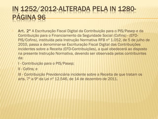  Art. 2º A Escrituração Fiscal Digital da Contribuição para o PIS/Pasep e da
Contribuição para o Financiamento da Seguridade Social (Cofins) - (EFD-
PIS/Cofins), instituída pela Instrução Normativa RFB nº 1.052, de 5 de julho de
2010, passa a denominar-se Escrituração Fiscal Digital das Contribuições
incidentes sobre a Receita (EFD-Contribuições), a qual obedecerá ao disposto
na presente Instrução Normativa, devendo ser observada pelos contribuintes
da:
 I - Contribuição para o PIS/Pasep;
 II - Cofins; e
 III - Contribuição Previdenciária incidente sobre a Receita de que tratam os
arts. 7º a 9º da Lei nº 12.546, de 14 de dezembro de 2011.
 