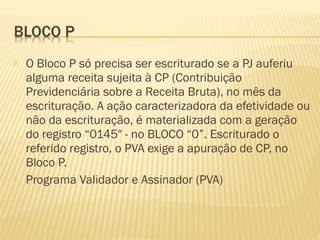  O Bloco P só precisa ser escriturado se a PJ auferiu
alguma receita sujeita à CP (Contribuição
Previdenciária sobre a Receita Bruta), no mês da
escrituração. A ação caracterizadora da efetividade ou
não da escrituração, é materializada com a geração
do registro “0145″ - no BLOCO “0”. Escriturado o
referido registro, o PVA exige a apuração de CP, no
Bloco P.
 Programa Validador e Assinador (PVA)
 
