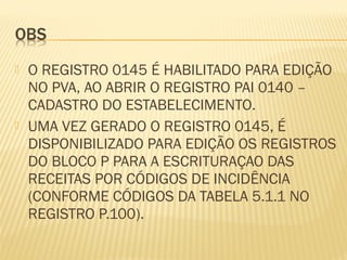  O REGISTRO 0145 É HABILITADO PARA EDIÇÃO
NO PVA, AO ABRIR O REGISTRO PAI 0140 –
CADASTRO DO ESTABELECIMENTO.
 UMA VEZ GERADO O REGISTRO 0145, É
DISPONIBILIZADO PARA EDIÇÃO OS REGISTROS
DO BLOCO P PARA A ESCRITURAÇAO DAS
RECEITAS POR CÓDIGOS DE INCIDÊNCIA
(CONFORME CÓDIGOS DA TABELA 5.1.1 NO
REGISTRO P.100).
 