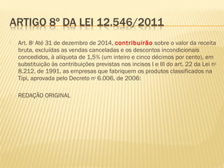  Art. 8o
Até 31 de dezembro de 2014, contribuirão sobre o valor da receita
bruta, excluídas as vendas canceladas e os descontos incondicionais
concedidos, à alíquota de 1,5% (um inteiro e cinco décimos por cento), em
substituição às contribuições previstas nos incisos I e III do art. 22 da Lei no
8.212, de 1991, as empresas que fabriquem os produtos classificados na
Tipi, aprovada pelo Decreto no
6.006, de 2006:
 REDAÇÃO ORIGINAL
 