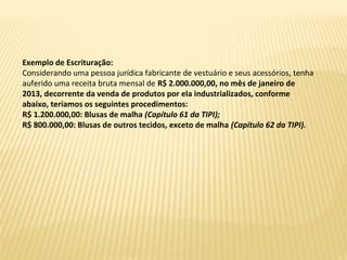 Exemplo de Escrituração:
Considerando uma pessoa jurídica fabricante de vestuário e seus acessórios, tenha
auferido uma receita bruta mensal de R$ 2.000.000,00, no mês de janeiro de
2013, decorrente da venda de produtos por ela industrializados, conforme
abaixo, teríamos os seguintes procedimentos:
R$ 1.200.000,00: Blusas de malha (Capítulo 61 da TIPI);
R$ 800.000,00: Blusas de outros tecidos, exceto de malha (Capítulo 62 da TIPI).
 