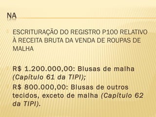 ESCRITURAÇÃO DO REGISTRO P100 RELATIVO
À RECEITA BRUTA DA VENDA DE ROUPAS DE
MALHA
 R$ 1.200.000,00: Blusas de malha
(Capítulo 61 da TIPI);
 R$ 800.000,00: Blusas de outros
tecidos, exceto de malha (Capítulo 62
da TIPI).
 