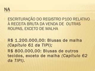  ESCRITURAÇÃO DO REGISTRO P100 RELATIVO
À RECEITA BRUTA DA VENDA DE OUTRAS
ROUPAS, EXCETO DE MALHA
 R$ 1.200.000,00: Blusas de malha
(Capítulo 61 da TIPI);
 R$ 800.000,00: Blusas de outros
tecidos, exceto de malha (Capítulo 62
da TIPI).
 