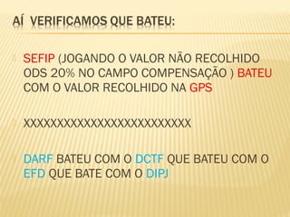  SEFIP (JOGANDO O VALOR NÃO RECOLHIDO
ODS 20% NO CAMPO COMPENSAÇÃO ) BATEU
COM O VALOR RECOLHIDO NA GPS
 XXXXXXXXXXXXXXXXXXXXXXXXX
 DARF BATEU COM O DCTF QUE BATEU COM O
EFD QUE BATE COM O DIPJ
 