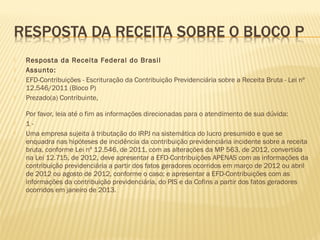  Resposta da Receita Federal do Brasil
 Assunto:
 EFD-Contribuições - Escrituração da Contribuição Previdenciária sobre a Receita Bruta - Lei nº
12.546/2011 (Bloco P)
 Prezado(a) Contribuinte,
Por favor, leia até o fim as informações direcionadas para o atendimento de sua dúvida:
 1 -
 Uma empresa sujeita à tributação do IRPJ na sistemática do lucro presumido e que se
enquadra nas hipóteses de incidência da contribuição previdenciária incidente sobre a receita
bruta, conforme Lei nº 12.546, de 2011, com as alterações da MP 563, de 2012, convertida
na Lei 12.715, de 2012, deve apresentar a EFD-Contribuições APENAS com as informações da
contribuição previdenciária a partir dos fatos geradores ocorridos em março de 2012 ou abril
de 2012 ou agosto de 2012, conforme o caso; e apresentar a EFD-Contribuições com as
informações da contribuição previdenciária, do PIS e da Cofins a partir dos fatos geradores
ocorridos em janeiro de 2013.
 