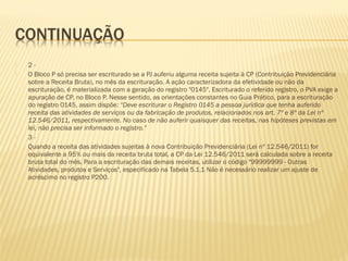  2 -
 O Bloco P só precisa ser escriturado se a PJ auferiu alguma receita sujeita à CP (Contribuição Previdenciária
sobre a Receita Bruta), no mês da escrituração. A ação caracterizadora da efetividade ou não da
escrituração, é materializada com a geração do registro "0145". Escriturado o referido registro, o PVA exige a
apuração de CP, no Bloco P. Nesse sentido, as orientações constantes no Guia Prático, para a escrituração
do registro 0145, assim dispõe: “Deve escriturar o Registro 0145 a pessoa jurídica que tenha auferido
receita das atividades de serviços ou da fabricação de produtos, relacionados nos art. 7º e 8º da Lei nº
12.546/2011, respectivamente. No caso de não auferir quaisquer das receitas, nas hipóteses previstas em
lei, não precisa ser informado o registro.”
 3 -
 Quando a receita das atividades sujeitas à nova Contribuição Previdenciária (Lei nº 12.546/2011) for
equivalente a 95% ou mais da receita bruta total, a CP da Lei 12.546/2011 será calculada sobre a receita
bruta total do mês. Para a escrituração das demais receitas, utilizar o código "99999999 - Outras
Atividades, produtos e Serviços", especificado na Tabela 5.1.1 Não é necessário realizar um ajuste de
acréscimo no registro P200.
 