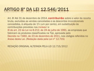  Art. 8o
Até 31 de dezembro de 2014, contribuirão sobre o valor da receita
bruta, excluídas as vendas canceladas e os descontos incondicionais
concedidos, à alíquota de 1% (um por cento), em substituição às
contribuições previstas nos incisos I e
III do art. 22 da Lei no 8.212, de 24 de julho de 1991, as empresas que
fabricam os produtos classificados na Tipi, aprovada pelo
Decreto no 7.660, de 23 de dezembro de 2011, nos códigos referidos no
Anexo desta Lei. (Redação dada pela Lei nº 12.715)
 REDAÇÃO ORIGINAL ALTERADA PELA LEI 12.715/2012
 