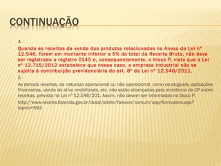  4 -
 Quando as receitas da venda dos produtos relacionados no Anexo da Lei nº
12.546, forem em montante inferior a 5% do total da Receita Bruta, não deve
ser registrado o registro 0145 e, consequentemente, o bloco P, visto que a Lei
nº 12.715/2012 estabelece que nesse caso, a empresa industrial não se
sujeita à contribuição previdenciária do art. 8º da Lei nº 12.546/2011.
 5 -
 As demais receitas, de natureza operacional ou não operacional, como os alugueis, aplicações
financeiras, venda do ativo imobilizado, etc. não estão alcançadas pela incidência da CP sobre
receitas, prevista na Lei nº 12.546/201. Assim, não devem ser informadas no bloco P.
 http://www.receita.fazenda.gov.br/dvssl/atbhe/falecon/comum/asp/formulario.asp?
topico=593
 