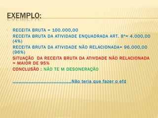  RECEITA BRUTA = 100.000,00
 RECEITA BRUTA DA ATIVIDADE ENQUADRADA ART. 8º= 4.000,00
(4%)
 RECEITA BRUTA DA ATIVIDADE NÃO RELACIONADA= 96.000,00
(96%)
 SITUAÇÃO DA RECEITA BRUTA DA ATIVDADE NÃO RELACIONADA
= MAIOR DE 95%
 CONCLUSÃO : NÃO TE M DESONERAÇÃO
 ........................................Não teria que fazer o efd
 