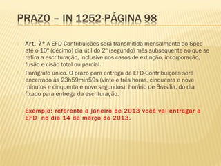  Art. 7º A EFD-Contribuições será transmitida mensalmente ao Sped
até o 10º (décimo) dia útil do 2º (segundo) mês subsequente ao que se
refira a escrituração, inclusive nos casos de extinção, incorporação,
fusão e cisão total ou parcial.
 Parágrafo único. O prazo para entrega da EFD-Contribuições será
encerrado às 23h59min59s (vinte e três horas, cinquenta e nove
minutos e cinquenta e nove segundos), horário de Brasília, do dia
fixado para entrega da escrituração.
 Exemplo: referente a janeiro de 2013 você vai entregar a
EFD no dia 14 de março de 2013.
 