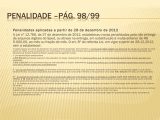  Penalidades aplicadas a partir de 28 de dezembro de 2012
 A Lei nº 12.766, de 27 de dezembro de 2012, estabeleceu novas penalidades pela não entrega
de arquivos digitais do Sped, ou atraso na entrega, em substituição à multa anterior de R$
5.000,00, ao mês ou fração de mês. O art. 8º da referida Lei, em vigor a partir de 28.12.2012,
vem a estabelecer:
 O sujeito passivo que deixar de apresentar nos prazos fixados declaração, demonstrativo ou escrituração digital exigidos nos termos do art. 16 da Lei no
9.779, de 19 de
janeiro de 1999, ou que os apresentar com incorreções ou omissões será intimado para apresentá-los ou para prestar esclarecimentos nos prazos estipulados pela
Secretaria da Receita Federal do Brasil e sujeitar-se-á às seguintes multas: 
 I - por apresentação extemporânea: 
 a) R$ 500,00 (quinhentos reais) por mês-calendário ou fração, relativamente às pessoas jurídicas que, na última declaração apresentada, tenham apurado lucro
presumido; 
 b) R$ 1.500,00 (mil e quinhentos reais) por mês-calendário ou fração, relativamente às pessoas jurídicas que, na última declaração apresentada, tenham apurado
lucro real ou tenham optado pelo autoarbitramento; 
  
 II - por não atendimento à intimação da Secretaria da Receita Federal do Brasil, para apresentar declaração, demonstrativo ou escrituração digital ou para prestar
esclarecimentos, nos prazos estipulados pela autoridade fiscal, que nunca serão inferiores a 45 (quarenta e cinco) dias: R$ l.000,00 (mil reais) por mês-calendário; 
  
 III - por apresentar declaração, demonstrativo ou escrituração digital com informações inexatas, incompletas ou omitidas: 0,2% (dois décimos por cento), não
inferior a R$ 100,00 (cem reais), sobre o faturamento do mês anterior ao da entrega da declaração, demonstrativo ou escrituração equivocada, assim entendido
como a receita decorrente das vendas de mercadorias e serviços. 
 § 1o
 Na hipótese de pessoa jurídica optante pelo Simples Nacional, os valores e o percentual referidos nos incisos II e III deste artigo serão reduzidos em 70% (setenta
por cento). 
 § 2o
 Para fins do disposto no inciso I, em relação às pessoas jurídicas que, na última declaração, tenham utilizado mais de uma forma de apuração do lucro, ou tenham
realizado algum evento de reorganização societária, deverá ser aplicada a multa de que trata a alínea b do inciso I do caput. 
 § 3o
 A multa prevista no inciso I será reduzida à metade, quando a declaração, demonstrativo ou escrituração digital for apresentado após o prazo, mas antes de
qualquer procedimento de ofício.”
 