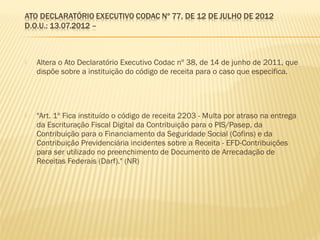 Altera o Ato Declaratório Executivo Codac nº 38, de 14 de junho de 2011, que
dispõe sobre a instituição do código de receita para o caso que especifica.
 "Art. 1º Fica instituído o código de receita 2203 - Multa por atraso na entrega
da Escrituração Fiscal Digital da Contribuição para o PIS/Pasep, da
Contribuição para o Financiamento da Seguridade Social (Cofins) e da
Contribuição Previdenciária incidentes sobre a Receita - EFD-Contribuições
para ser utilizado no preenchimento de Documento de Arrecadação de
Receitas Federais (Darf)." (NR)
 
