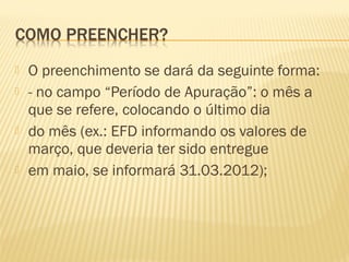  O preenchimento se dará da seguinte forma:
 - no campo “Período de Apuração”: o mês a
que se refere, colocando o último dia
 do mês (ex.: EFD informando os valores de
março, que deveria ter sido entregue
 em maio, se informará 31.03.2012);
 