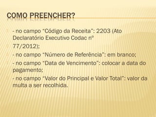  - no campo “Código da Receita”: 2203 (Ato
Declaratório Executivo Codac nº
 77/2012);
 - no campo “Número de Referência”: em branco;
 - no campo “Data de Vencimento”: colocar a data do
pagamento;
 - no campo “Valor do Principal e Valor Total”: valor da
multa a ser recolhida.
 
