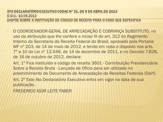  O COORDENADOR-GERAL DE ARRECADAÇÃO E COBRANÇA SUBSTITUTO, no
uso da atribuição que lhe confere o inciso III do art. 312 do Regimento
Interno da Secretaria da Receita Federal do Brasil, aprovado pela Portaria
MF nº 203, de 14 de maio de 2012, e tendo em vista o disposto nos arts.
7º a 10 da Lei nº 12.546, de 14 de dezembro de 2011, e no Decreto 7.828,
de 16 de outubro de 2012, declara:
 Art. 1º Fica instituído o código de receita 3601 - Contribuição Previdenciária
Sobre a Receita Bruta - Lançada de Ofício para ser utilizado no
preenchimento de Documento de Arrecadação de Receitas Federais (Darf).
 Art. 2º Este Ato Declaratório Executivo entra em vigor na data de sua
publicação.
 FREDERICO IGOR LEITE FABER
 
