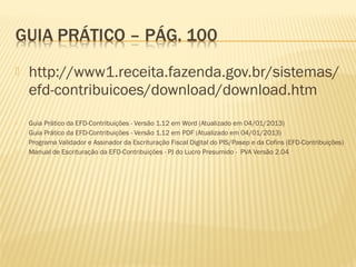  http://www1.receita.fazenda.gov.br/sistemas/
efd-contribuicoes/download/download.htm
 Guia Prático da EFD-Contribuições - Versão 1.12 em Word (Atualizado em 04/01/2013)
 Guia Prático da EFD-Contribuições - Versão 1.12 em PDF (Atualizado em 04/01/2013)
 Programa Validador e Assinador da Escrituração Fiscal Digital do PIS/Pasep e da Cofins (EFD-Contribuições)
 Manual de Escrituração da EFD-Contribuições - PJ do Lucro Presumido - PVA Versão 2.04
 