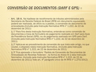 • Art. 16-A. Na hipótese de recolhimento de tributos administrados pela
Secretaria da Receita Federal do Brasil (RFB) em documento equivocado,
poderá ser realizada, de ofício ou a pedido, a conversão do documento de
arrecadação.(Incluído pela Instrução Normativa RFB nº 1.222, de 22 de
dezembro de 2011)
• § 1º Para fins desta Instrução Normativa, entende-se como conversão de
documentos a troca de formulário do pagamento realizado em Darf para Guia
da Previdência Social (GPS), ou do pagamento realizado em GPS para Darf.
(Incluído pela Instrução Normativa RFB nº 1.222, de 22 de dezembro de
2011)
• § 2º Aplica-se ao procedimento de conversão de que trata este artigo, no que
couber, o disposto nesta Instrução Normativa. (Incluído pela Instrução
Normativa RFB nº 1.222, de 22 de dezembro de 2011)
• § 3º Fica aprovado o formulário “Pedido de Conversão de Documentos de
Arrecadação de Receitas Federais”, na forma do Anexo IV a esta Instrução
Normativa. (Incluído pela Instrução Normativa RFB nº 1.222, de 22 de
dezembro de 2011)( Vide art. 4º parágrafo único da IN RFB nº 1.270/2012)
 