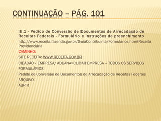  III.1 - Pedido de Conversão de Documentos de Arrecadação de
Receitas Federais - Formulário e instruções de preenchimento
 http://www.receita.fazenda.gov.br/GuiaContribuinte/Formularios.htm#Receita
Previdenciária
 CAMINHO:
 SITE RECEITA: WWW.RECEITA.GOV.BR
 CIDADÃO / EMPRESA/ ADUANA=CLICAR EMPRESA – TODOS OS SERVIÇOS
 FORMULÁRIOS
 Pedido de Conversão de Documentos de Arrecadação de Receitas Federais
 ARQUIVO
 ABRIR
 