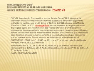  EMENTA: Contribuição Previdenciária sobre a Receita Bruta (CPRB). O regime da
chamada Contribuição Previdenciária Patronal substitutiva da folha de pagamento,
instituído, na espécie, pelo art. 8º da Lei nº 12.546, de 2011, alterado pela Medida
Provisória nº 563, de 2012, é obrigatório para as empresas abrangidas por essas
disposições legais, e os recolhimentos dos valores referentes à CPRB devem ser
efetuados de forma centralizada pelo estabelecimento matriz, nos mesmos moldes das
demais contribuições sociais incidentes sobre a receita bruta, de modo que a respectiva
base de cálculo alcança, inclusive, portanto, a receita bruta auferida por filiais, ainda
que, na hipótese, estas últimas exerçam, exclusivamente, atividade comercial.
 DISPOSITIVOS LEGAIS: Lei nº 12.546, de 2011, arts, 7º a 10, com redação da Medida
Provisória nº 563, de 2012; Instrução
 Normativa RFB nº 1.110, de 2010, art. 6º, inciso XII, § 11, alterada pela Instrução
Normativa RFB nº 1.258, de 2012; Ato Declaratório Executivo Codac nº 93, de 2011, art.
5º, parágrafo único.
 ISABEL CRISTINA DE OLIVEIRA
 