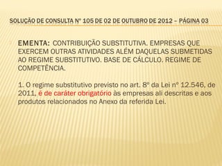  EMENTA: CONTRIBUIÇÃO SUBSTITUTIVA. EMPRESAS QUE
EXERCEM OUTRAS ATIVIDADES ALÉM DAQUELAS SUBMETIDAS
AO REGIME SUBSTITUTIVO. BASE DE CÁLCULO. REGIME DE
COMPETÊNCIA.
1. O regime substitutivo previsto no art. 8º da Lei nº 12.546, de
2011, é de caráter obrigatório às empresas ali descritas e aos
produtos relacionados no Anexo da referida Lei.
 