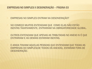  EMPRESAS NO SIMPLES ENTRAM NA DESONERAÇÃO?
 NO COMEÇO MUITOS ENTENDIAM QUE COMO ELAS NÃO ESTÃO
ISENTAS TAXATIVAMENTE, ENTRARIAM NA OBRIGATORIEDADE GLOBAL.
 OUTROS ENTENDIAM QUE APENAS AS TRIBUTADAS NO ANEXO IV É QUE
ENTRARIAM E AS DEMAIS ESTARIAM ISENTAS.
 E AINDA TINHAM AQUELAS PESSOAS QUE ENTENDIAM QUE TODAS AS
EMPRESAS DO SIMPLES(DE TODOS OS ANEXOS), ESTARIAM FORA DE
DESONERAÇÃO.
 