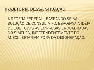  A RECEITA FEDERAL , BASEANDO-SE NA
SOLUÇÃO DE CONSULTA 70, ESPOSAVA A IDÉIA
DE QUE TODAS AS EMPRESAS ENQUADRADAS
NO SIMPLES, INDEPENDENTEMENTE DO
ANEXO, ESTARIAM FORA DA DESONERAÇÃO.
 
