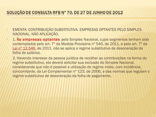  EMENTA: CONTRIBUIÇÃO SUBSTITUTIVA. EMPRESAS OPTANTES PELO SIMPLES
NACIONAL. NÃO APLICAÇÃO.
 1. Às empresas optantes pelo Simples Nacional, cujos segmentos tenham sido
contemplados pelo art. 7º da Medida Provisória nº 540, de 2011, e pelo art. 7º da
Lei nº 12.546, de 2011, não se aplica o regime substitutivo de desoneração da
folha de salários.
 2. Havendo interesse da pessoa jurídica de recolher as contribuições na forma do
regime substitutivo, ela deverá solicitar sua exclusão do Simples Nacional,
considerando que não é possível a utilização de regime misto, com incidência,
concomitante, da Lei Complementar nº 123, de 2006, e das normas que regulam o
regime substitutivo de desoneração da folha de pagamento.
 