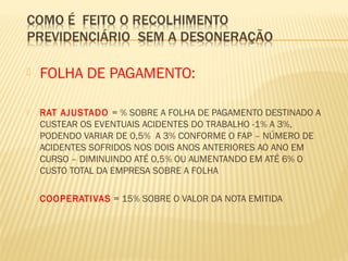  FOLHA DE PAGAMENTO:
 RAT AJUSTADO = % SOBRE A FOLHA DE PAGAMENTO DESTINADO A
CUSTEAR OS EVENTUAIS ACIDENTES DO TRABALHO -1% A 3%,
PODENDO VARIAR DE 0,5% A 3% CONFORME O FAP – NÚMERO DE
ACIDENTES SOFRIDOS NOS DOIS ANOS ANTERIORES AO ANO EM
CURSO – DIMINUINDO ATÉ 0,5% OU AUMENTANDO EM ATÉ 6% O
CUSTO TOTAL DA EMPRESA SOBRE A FOLHA
 COOPERATIVAS = 15% SOBRE O VALOR DA NOTA EMITIDA
 