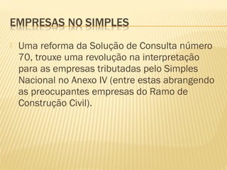  Uma reforma da Solução de Consulta número
70, trouxe uma revolução na interpretação
para as empresas tributadas pelo Simples
Nacional no Anexo IV (entre estas abrangendo
as preocupantes empresas do Ramo de
Construção Civil).
 