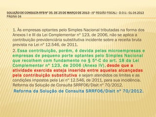 1. Às empresas optantes pelo Simples Nacional tributadas na forma dos
Anexos I e III da Lei Complementar nº 123, de 2006, não se aplica a
contribuição previdenciária substitutiva incidente sobre a receita bruta
prevista na Lei nº 12.546, de 2011.
 2. Essa contribuição, porém, é devida pelas microempresas e
empresas de pequeno porte optantes pelo Simples Nacional
que recolhem com fundamento no § 5º-C do art. 18 da Lei
Complementar nº 123, de 2006 (Anexo IV), desde que a
atividade exercida esteja inserida entre aquelas alcançadas
pela contribuição substitutiva e sejam atendidos os limites e as
condições impostos pela Lei nº 12.546, de 2011, para sua incidência.
Reforma da Solução de Consulta SRRF06/Disit nº 70/2012.
 Reforma da Solução de Consulta SRRF06/Disit nº 70/2012.
 