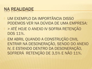  UM EXEMPLO DA IMPORTÂNCIA DISSO
PODEMOS VER NA DÚVIDA DE UMA EMPRESA:
 > ATÉ HOJE O ANEXO IV SOFRIA RETENÇÃO
DOS 11%.
 EM ABRIL QUANDO A CONSTRUÇÃO CIVIL
ENTRAR NA DESONERAÇÃO, SENDO DO ANEXO
IV, E ESTANDO DENTRO DA DESONERAÇÃO,
SOFRERÁ RETENÇÃO DE 3,5% E NÃO 11%.
 