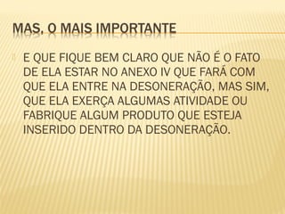  E QUE FIQUE BEM CLARO QUE NÃO É O FATO
DE ELA ESTAR NO ANEXO IV QUE FARÁ COM
QUE ELA ENTRE NA DESONERAÇÃO, MAS SIM,
QUE ELA EXERÇA ALGUMAS ATIVIDADE OU
FABRIQUE ALGUM PRODUTO QUE ESTEJA
INSERIDO DENTRO DA DESONERAÇÃO.
 