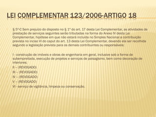  § 5º-C Sem prejuízo do disposto no § 1º do art. 17 desta Lei Complementar, as atividades de
prestação de serviços seguintes serão tributadas na forma do Anexo IV desta Lei
Complementar, hipótese em que não estará incluída no Simples Nacional a contribuição
prevista no inciso VI do caput do art. 13 desta Lei Complementar, devendo ela ser recolhida
segundo a legislação prevista para os demais contribuintes ou responsáveis:
 I - construção de imóveis e obras de engenharia em geral, inclusive sob a forma de
subempreitada, execução de projetos e serviços de paisagismo, bem como decoração de
interiores;
 II – (REVOGADO)
 III – (REVOGADO)
 IV – (REVOGADO)
 V – (REVOGADO)
 VI - serviço de vigilância, limpeza ou conservação.
 