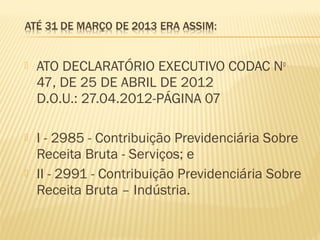  ATO DECLARATÓRIO EXECUTIVO CODAC No
47, DE 25 DE ABRIL DE 2012
D.O.U.: 27.04.2012-PÁGINA 07
 I - 2985 - Contribuição Previdenciária Sobre
Receita Bruta - Serviços; e
 II - 2991 - Contribuição Previdenciária Sobre
Receita Bruta – Indústria.
 